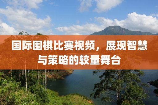 国际围棋比赛视频，展现智慧与策略的较量舞台