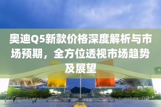 奥迪Q5新款价格深度解析与市场预期，全方位透视市场趋势及展望