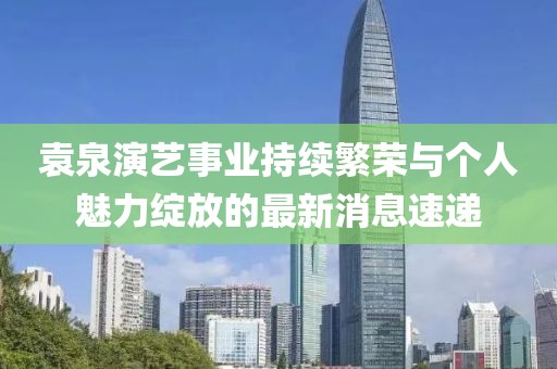 袁泉演艺事业持续繁荣与个人魅力绽放的最新消息速递