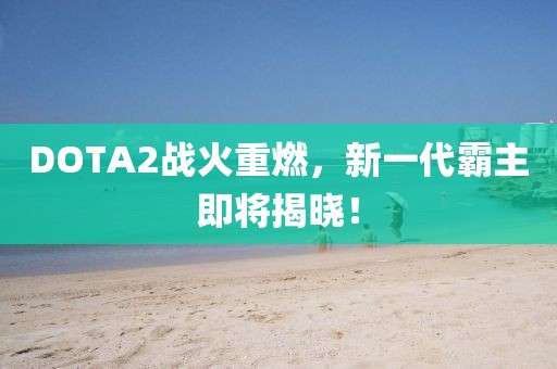 DOTA2战火重燃，新一代霸主即将揭晓！