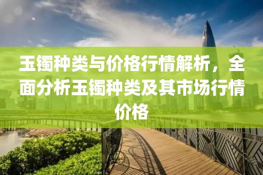玉镯种类与价格行情解析，全面分析玉镯种类及其市场行情价格