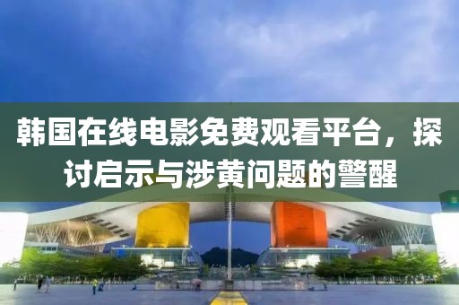 韩国在线电影免费观看平台，探讨启示与涉黄问题的警醒