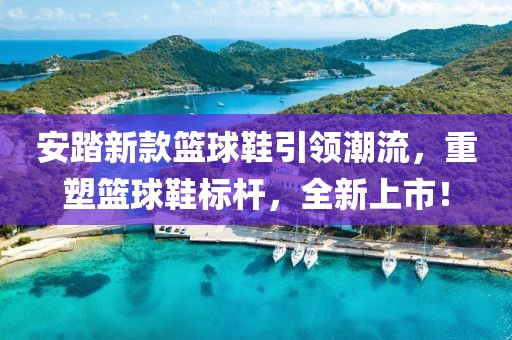 安踏新款篮球鞋引领潮流，重塑篮球鞋标杆，全新上市！