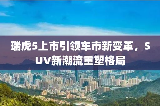 瑞虎5上市引领车市新变革，SUV新潮流重塑格局