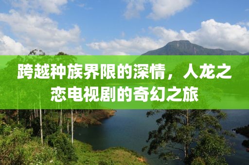 跨越种族界限的深情，人龙之恋电视剧的奇幻之旅