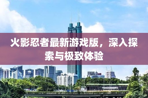 火影忍者最新游戏版，深入探索与极致体验