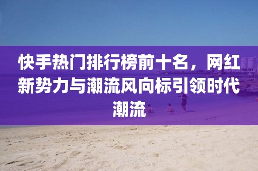 快手热门排行榜前十名，网红新势力与潮流风向标引领时代潮流