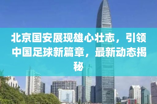 北京国安展现雄心壮志，引领中国足球新篇章，最新动态揭秘