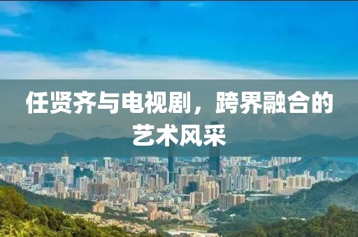 任贤齐与电视剧，跨界融合的艺术风采