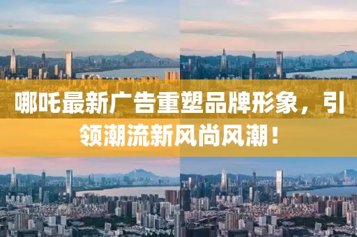 哪吒最新广告重塑品牌形象，引领潮流新风尚风潮！