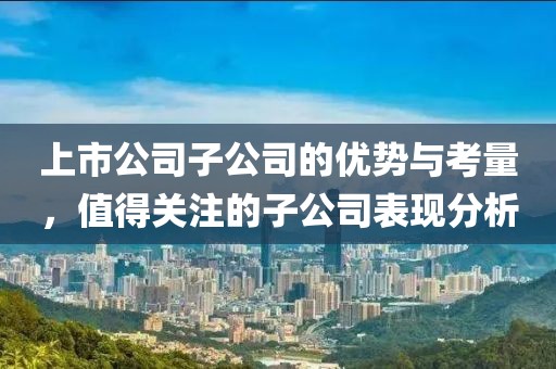 上市公司子公司的优势与考量，值得关注的子公司表现分析
