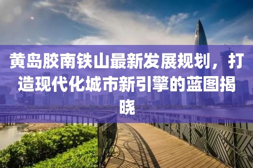 黄岛胶南铁山最新发展规划，打造现代化城市新引擎的蓝图揭晓