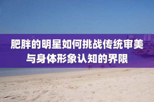 肥胖的明星如何挑战传统审美与身体形象认知的界限