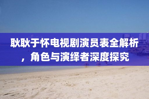 耿耿于怀电视剧演员表全解析,角色与演绎者深度探究