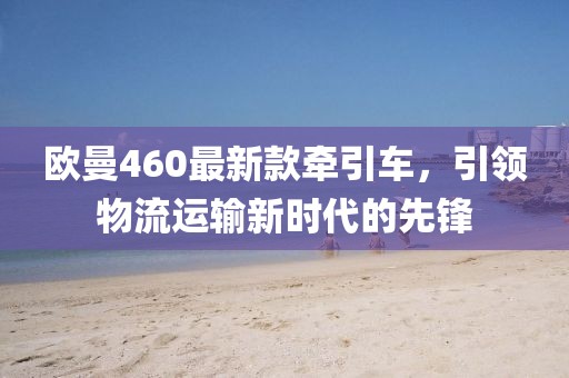 欧曼460最新款牵引车，引领物流运输新时代的先锋