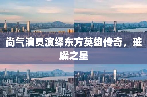 尚气演员演绎东方英雄传奇,璀璨之星