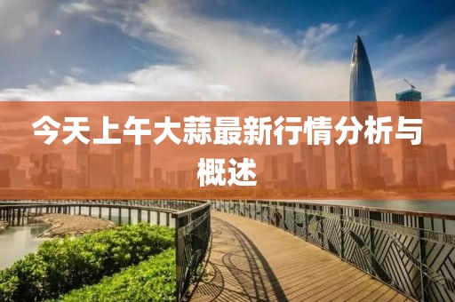今天上午大蒜最新行情分析与概述