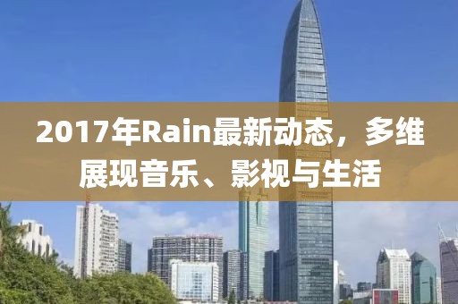 2017年Rain最新动态，多维展现音乐、影视与生活