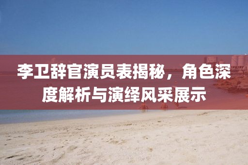 李卫辞官演员表揭秘，角色深度解析与演绎风采展示