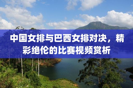 中国女排与巴西女排对决，精彩绝伦的比赛视频赏析