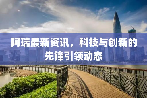 阿瑞最新资讯，科技与创新的先锋引领动态