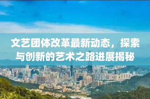 文艺团体改革最新动态，探索与创新的艺术之路进展揭秘