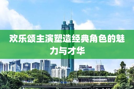 欢乐颂主演塑造经典角色的魅力与才华