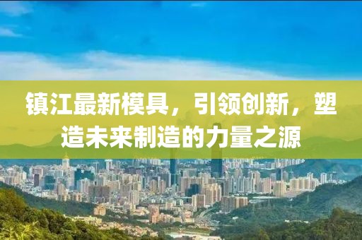 镇江最新模具，引领创新，塑造未来制造的力量之源