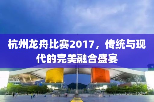 杭州龙舟比赛2017，传统与现代的完美融合盛宴