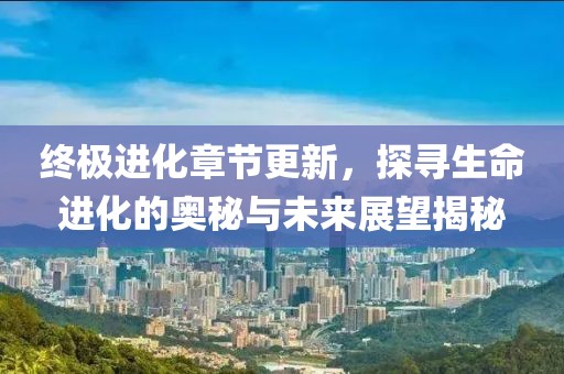 终极进化章节更新，探寻生命进化的奥秘与未来展望揭秘
