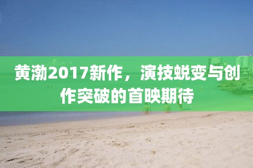黄渤2017新作，演技蜕变与创作突破的首映期待