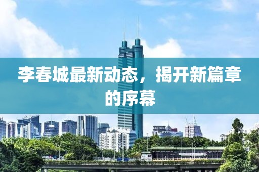 李春城最新动态，揭开新篇章的序幕