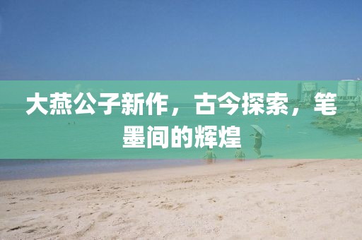 大燕公子新作，古今探索，笔墨间的辉煌