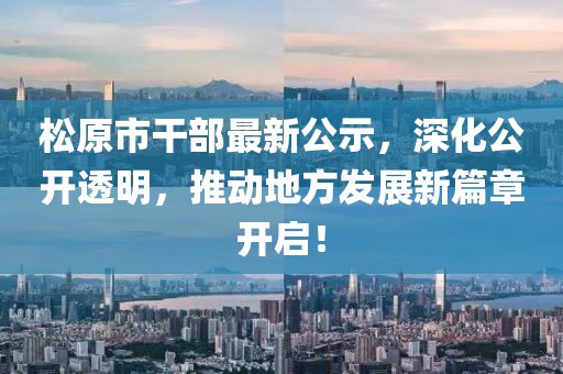 松原市干部最新公示，深化公开透明，推动地方发展新篇章开启！