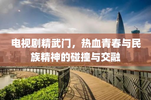 电视剧精武门，热血青春与民族精神的碰撞与交融