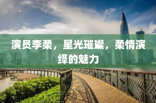 演员李柔，星光璀璨，柔情演绎的魅力