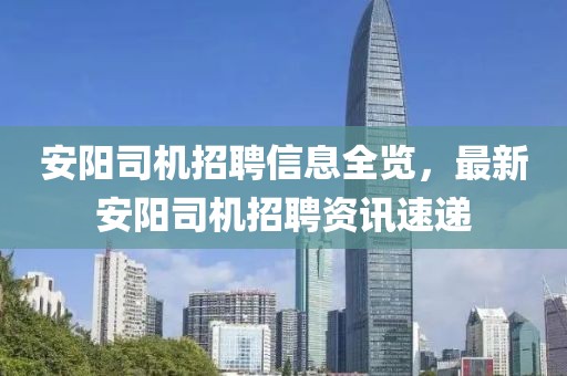 安阳司机招聘信息全览，最新安阳司机招聘资讯速递