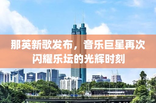 那英新歌发布，音乐巨星再次闪耀乐坛的光辉时刻