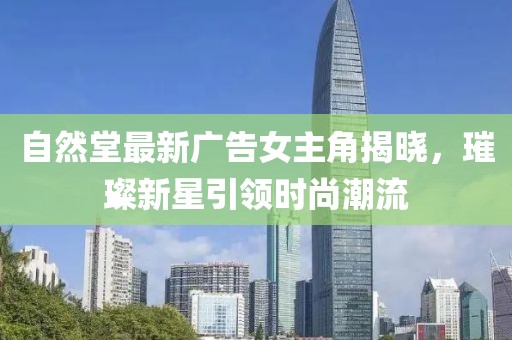 自然堂最新广告女主角揭晓，璀璨新星引领时尚潮流