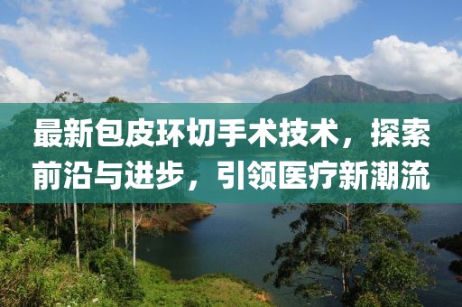 最新包皮环切手术技术，探索前沿与进步，引领医疗新潮流