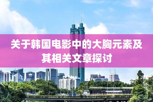 关于韩国电影中的大胸元素及其相关文章探讨