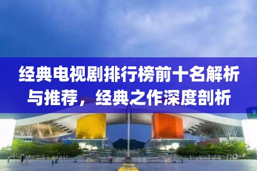 经典电视剧排行榜前十名解析与推荐，经典之作深度剖析
