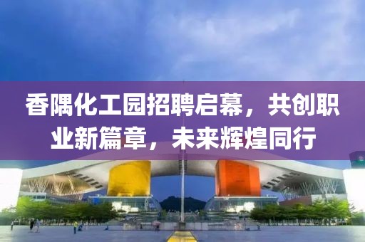 香隅化工园招聘启幕，共创职业新篇章，未来辉煌同行