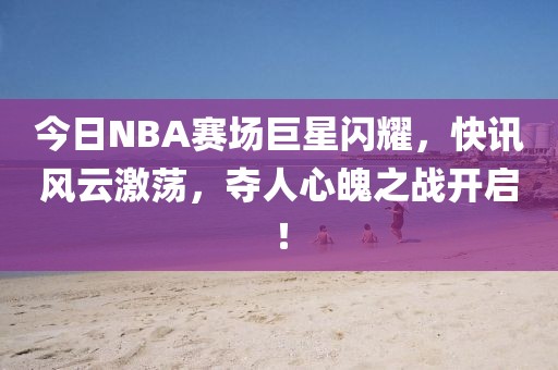 今日NBA赛场巨星闪耀，快讯风云激荡，夺人心魄之战开启！
