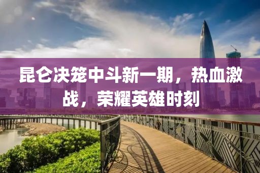 昆仑决笼中斗新一期，热血激战，荣耀英雄时刻