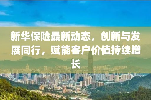 新华保险最新动态，创新与发展同行，赋能客户价值持续增长