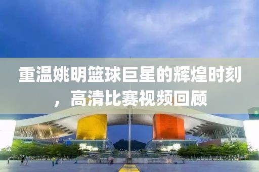 重温姚明篮球巨星的辉煌时刻，高清比赛视频回顾