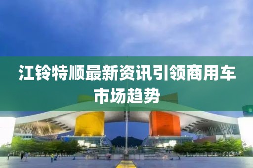 江铃特顺最新资讯引领商用车市场趋势