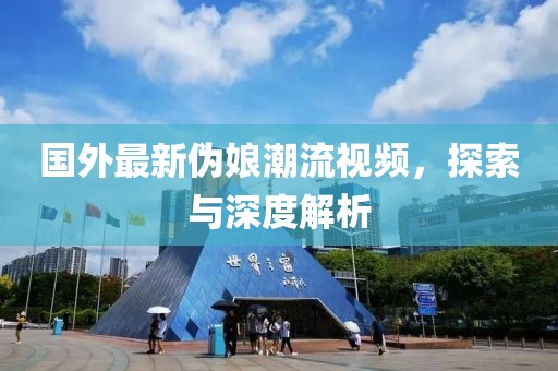 国外最新伪娘潮流视频，探索与深度解析