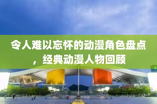 令人难以忘怀的动漫角色盘点，经典动漫人物回顾
